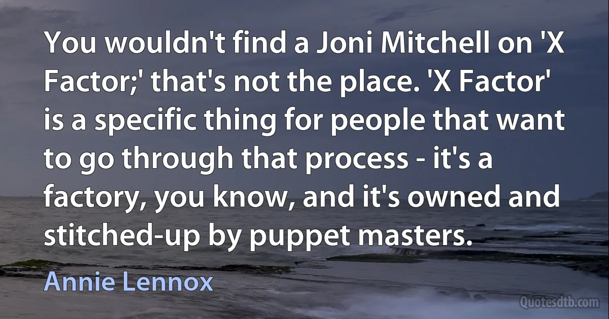 You wouldn't find a Joni Mitchell on 'X Factor;' that's not the place. 'X Factor' is a specific thing for people that want to go through that process - it's a factory, you know, and it's owned and stitched-up by puppet masters. (Annie Lennox)