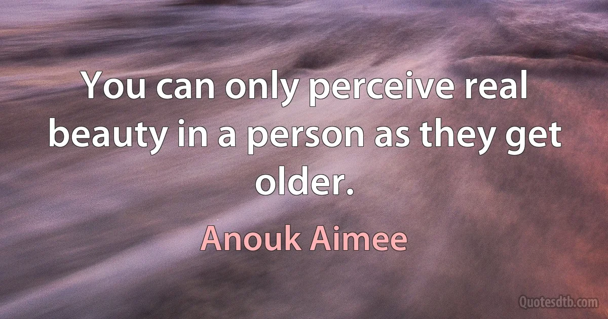 You can only perceive real beauty in a person as they get older. (Anouk Aimee)