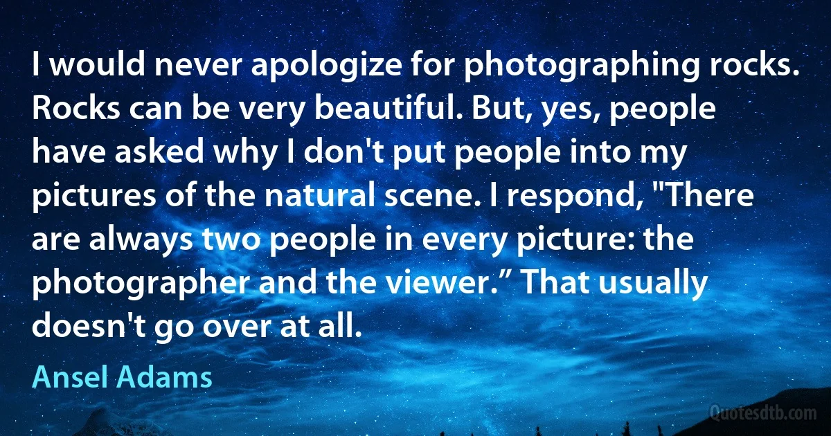 I would never apologize for photographing rocks. Rocks can be very beautiful. But, yes, people have asked why I don't put people into my pictures of the natural scene. I respond, "There are always two people in every picture: the photographer and the viewer.” That usually doesn't go over at all. (Ansel Adams)