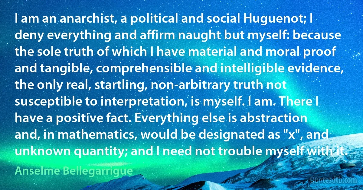 I am an anarchist, a political and social Huguenot; I deny everything and affirm naught but myself: because the sole truth of which I have material and moral proof and tangible, comprehensible and intelligible evidence, the only real, startling, non-arbitrary truth not susceptible to interpretation, is myself. I am. There I have a positive fact. Everything else is abstraction and, in mathematics, would be designated as "x", and unknown quantity; and I need not trouble myself with it. (Anselme Bellegarrigue)