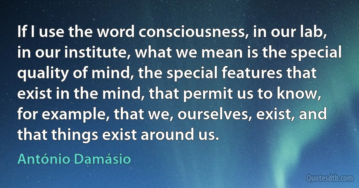 If I use the word consciousness, in our lab, in our institute, what we mean is the special quality of mind, the special features that exist in the mind, that permit us to know, for example, that we, ourselves, exist, and that things exist around us. (António Damásio)