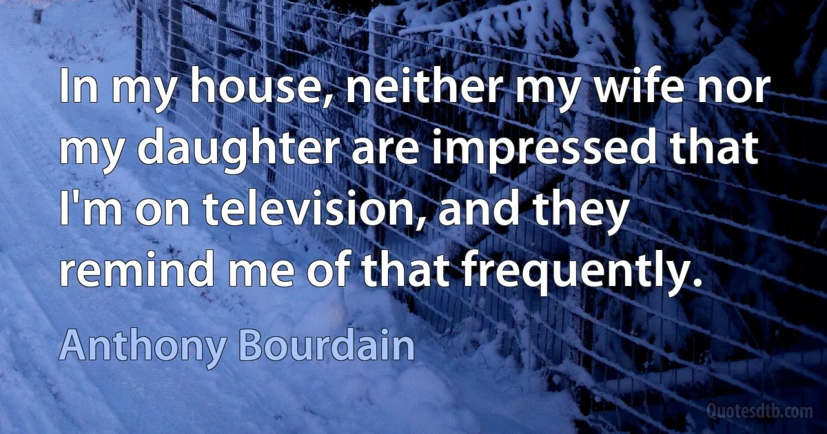 In my house, neither my wife nor my daughter are impressed that I'm on television, and they remind me of that frequently. (Anthony Bourdain)