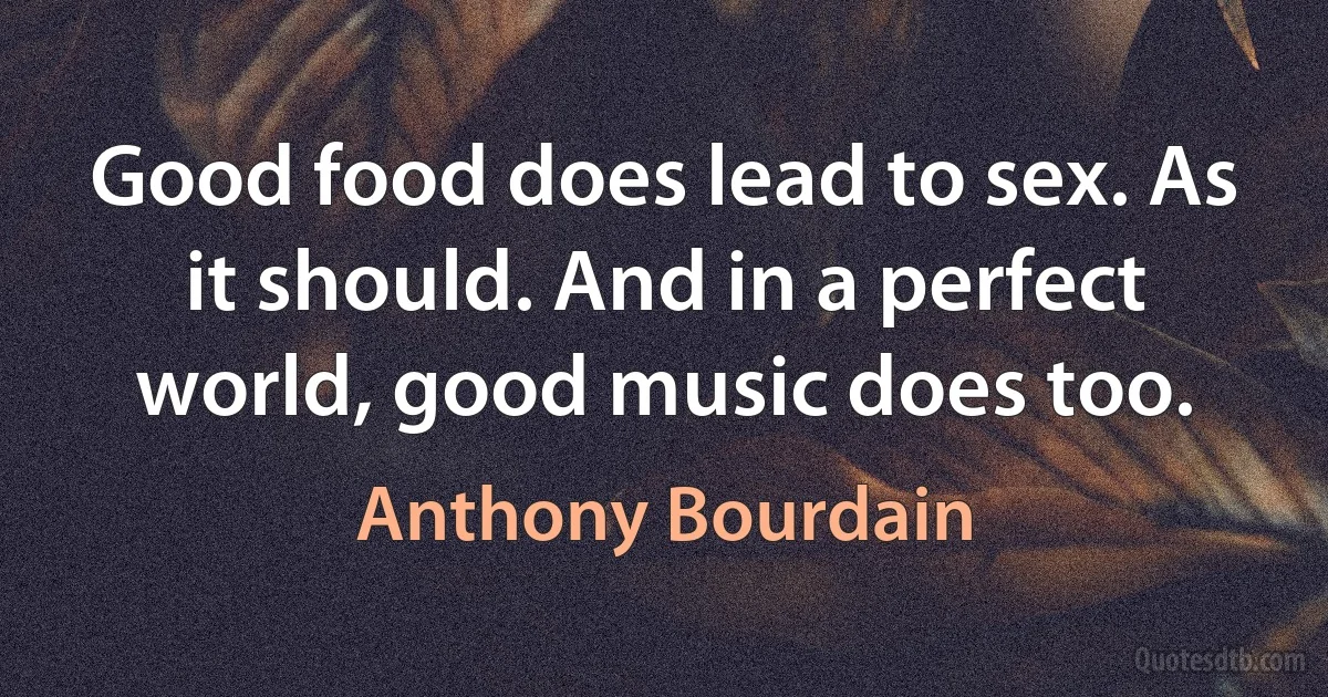 Good food does lead to sex. As it should. And in a perfect world, good music does too. (Anthony Bourdain)