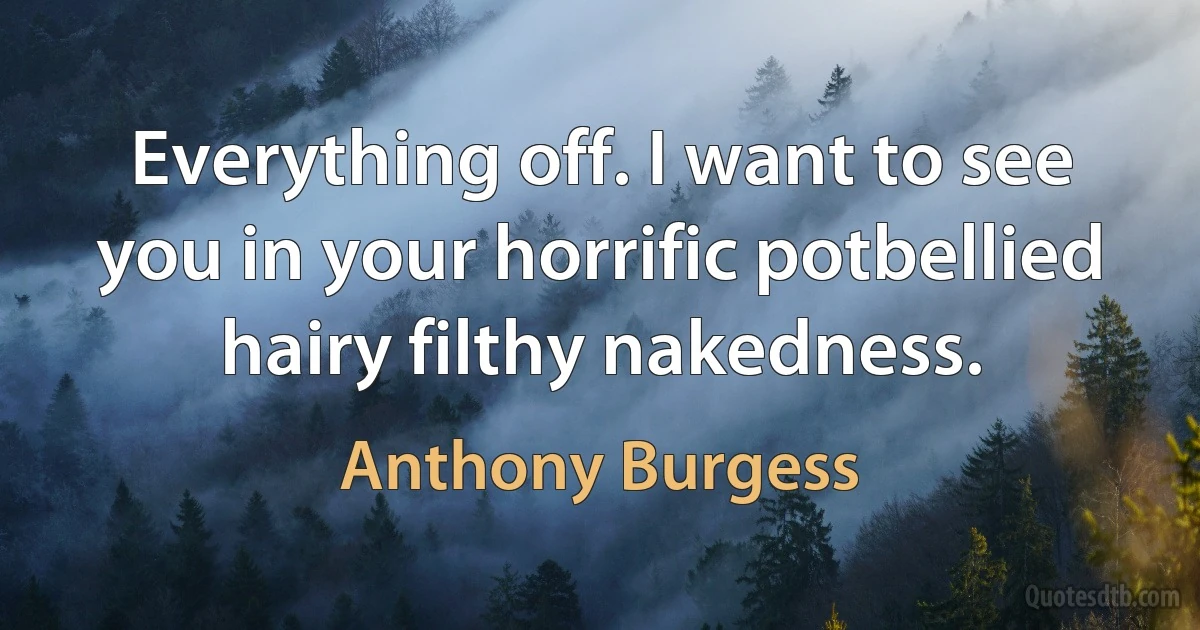 Everything off. I want to see you in your horrific potbellied hairy filthy nakedness. (Anthony Burgess)