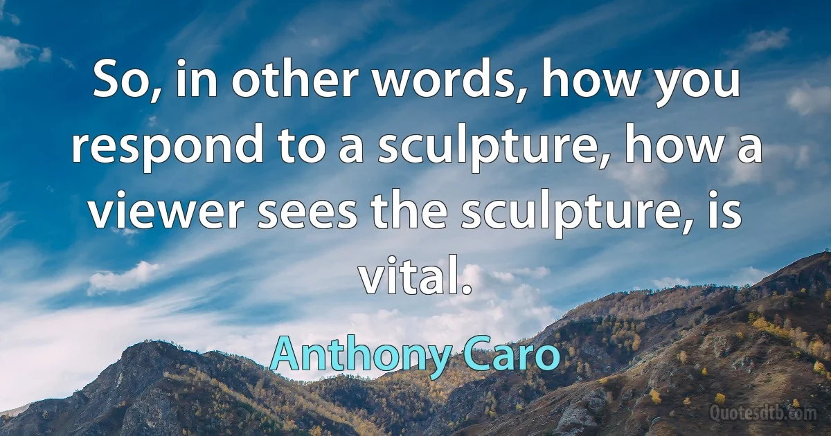 So, in other words, how you respond to a sculpture, how a viewer sees the sculpture, is vital. (Anthony Caro)