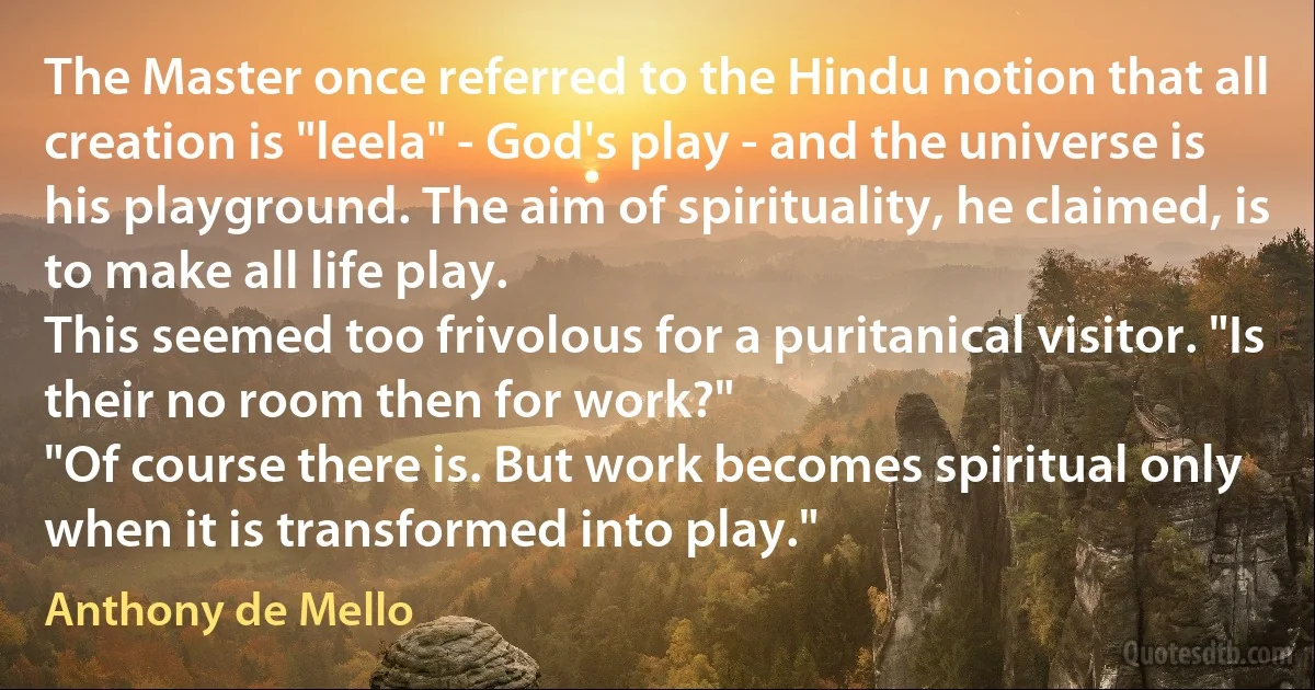 The Master once referred to the Hindu notion that all creation is "leela" - God's play - and the universe is his playground. The aim of spirituality, he claimed, is to make all life play.
This seemed too frivolous for a puritanical visitor. "Is their no room then for work?"
"Of course there is. But work becomes spiritual only when it is transformed into play." (Anthony de Mello)