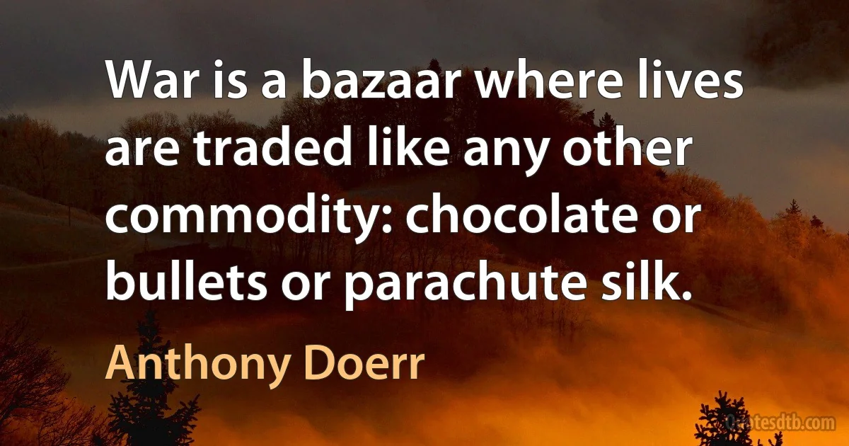 War is a bazaar where lives are traded like any other commodity: chocolate or bullets or parachute silk. (Anthony Doerr)