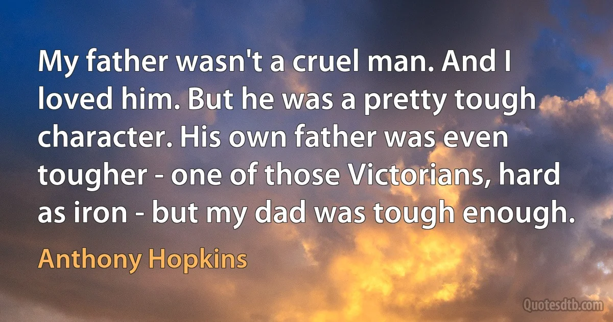 My father wasn't a cruel man. And I loved him. But he was a pretty tough character. His own father was even tougher - one of those Victorians, hard as iron - but my dad was tough enough. (Anthony Hopkins)