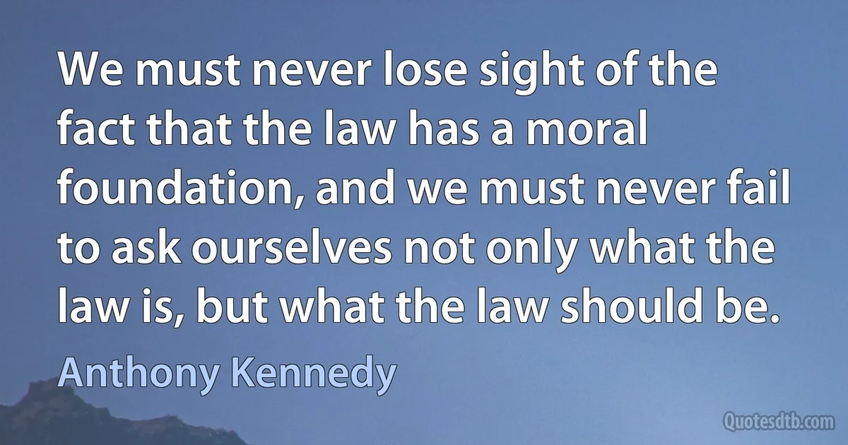 We must never lose sight of the fact that the law has a moral foundation, and we must never fail to ask ourselves not only what the law is, but what the law should be. (Anthony Kennedy)