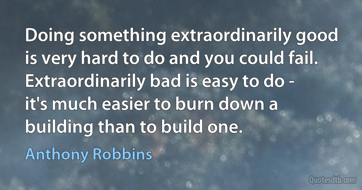 Doing something extraordinarily good is very hard to do and you could fail. Extraordinarily bad is easy to do - it's much easier to burn down a building than to build one. (Anthony Robbins)