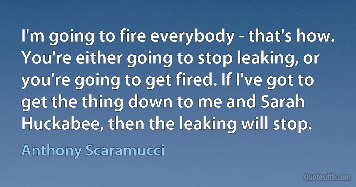 I'm going to fire everybody - that's how. You're either going to stop leaking, or you're going to get fired. If I've got to get the thing down to me and Sarah Huckabee, then the leaking will stop. (Anthony Scaramucci)