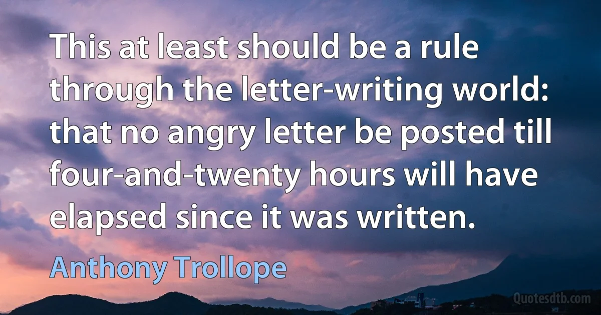 This at least should be a rule through the letter-writing world: that no angry letter be posted till four-and-twenty hours will have elapsed since it was written. (Anthony Trollope)