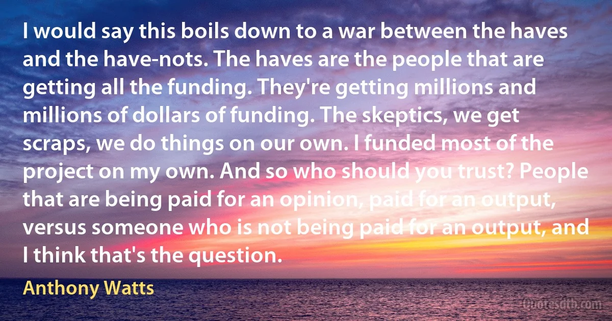 I would say this boils down to a war between the haves and the have-nots. The haves are the people that are getting all the funding. They're getting millions and millions of dollars of funding. The skeptics, we get scraps, we do things on our own. I funded most of the project on my own. And so who should you trust? People that are being paid for an opinion, paid for an output, versus someone who is not being paid for an output, and I think that's the question. (Anthony Watts)