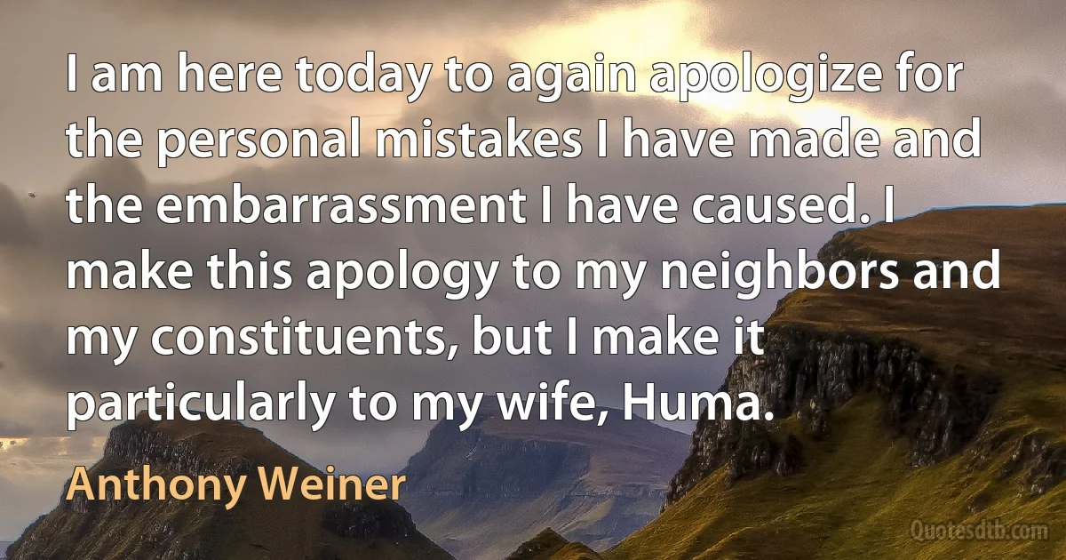 I am here today to again apologize for the personal mistakes I have made and the embarrassment I have caused. I make this apology to my neighbors and my constituents, but I make it particularly to my wife, Huma. (Anthony Weiner)