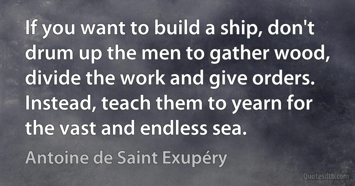 If you want to build a ship, don't drum up the men to gather wood, divide the work and give orders. Instead, teach them to yearn for the vast and endless sea. (Antoine de Saint Exupéry)