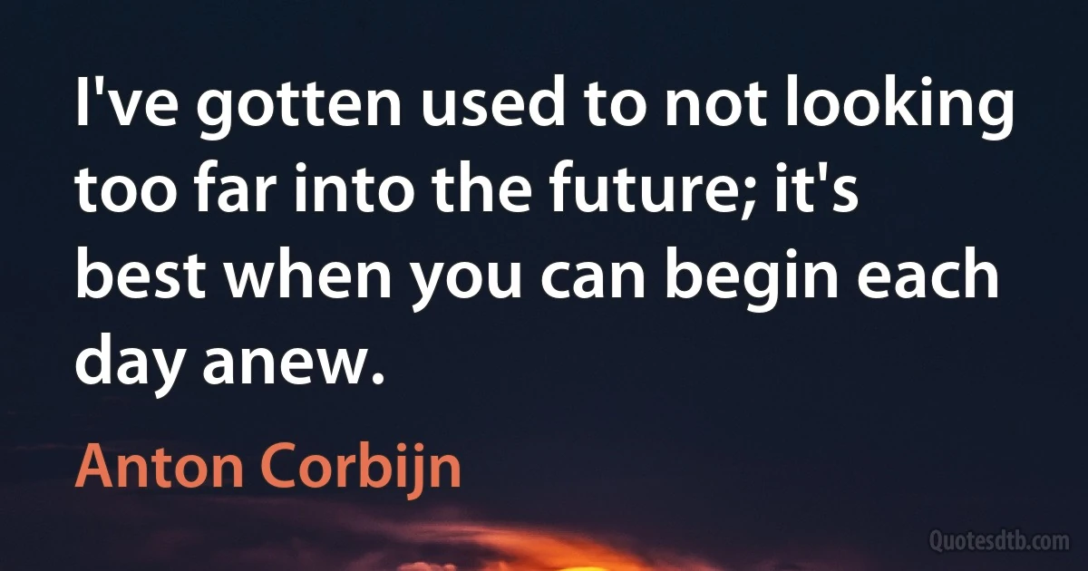 I've gotten used to not looking too far into the future; it's best when you can begin each day anew. (Anton Corbijn)