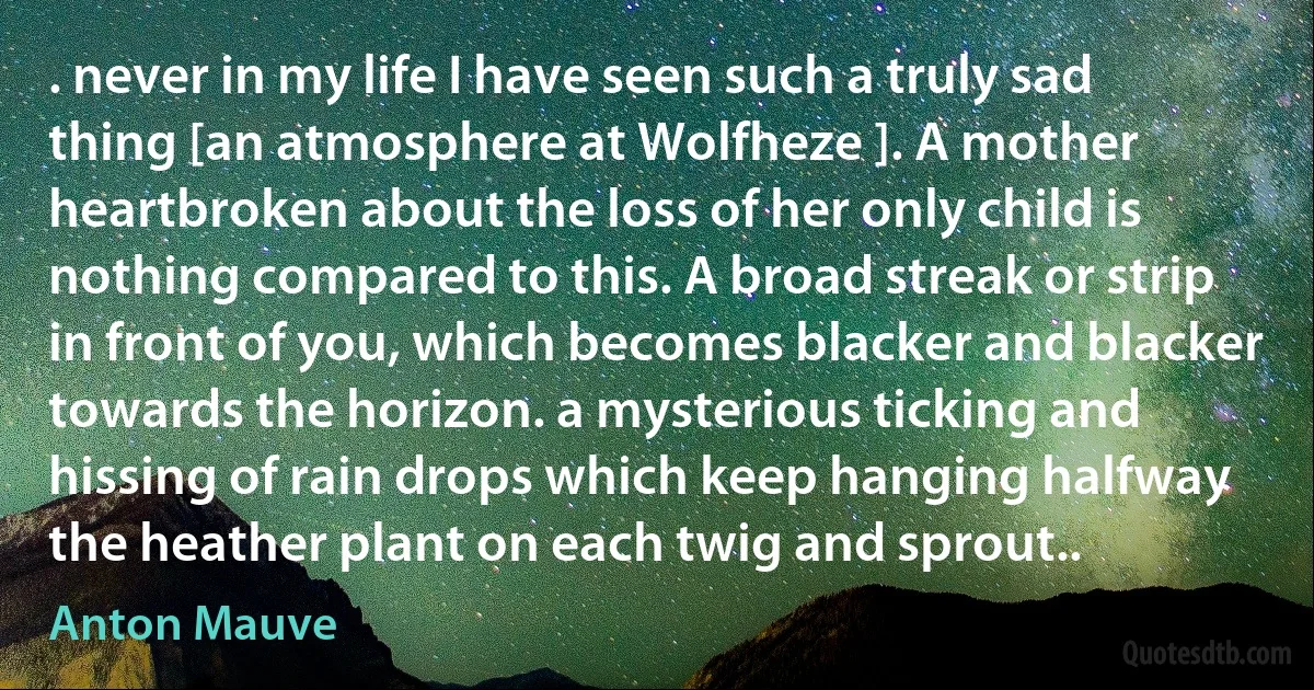 . never in my life I have seen such a truly sad thing [an atmosphere at Wolfheze ]. A mother heartbroken about the loss of her only child is nothing compared to this. A broad streak or strip in front of you, which becomes blacker and blacker towards the horizon. a mysterious ticking and hissing of rain drops which keep hanging halfway the heather plant on each twig and sprout.. (Anton Mauve)