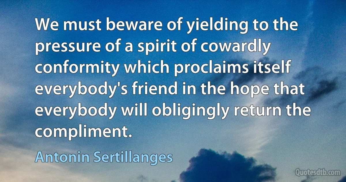 We must beware of yielding to the pressure of a spirit of cowardly conformity which proclaims itself everybody's friend in the hope that everybody will obligingly return the compliment. (Antonin Sertillanges)