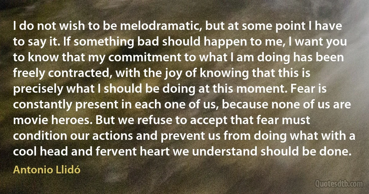 I do not wish to be melodramatic, but at some point I have to say it. If something bad should happen to me, I want you to know that my commitment to what I am doing has been freely contracted, with the joy of knowing that this is precisely what I should be doing at this moment. Fear is constantly present in each one of us, because none of us are movie heroes. But we refuse to accept that fear must condition our actions and prevent us from doing what with a cool head and fervent heart we understand should be done. (Antonio Llidó)