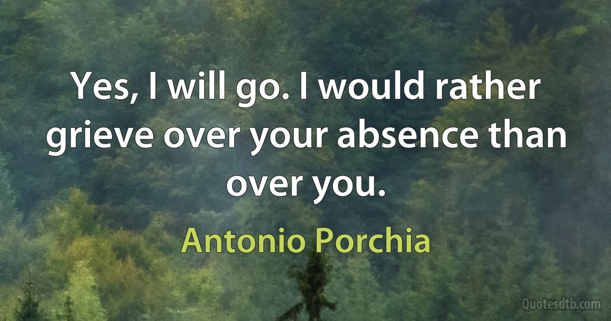 Yes, I will go. I would rather grieve over your absence than over you. (Antonio Porchia)