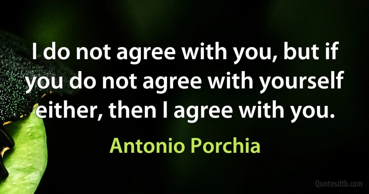 I do not agree with you, but if you do not agree with yourself either, then I agree with you. (Antonio Porchia)