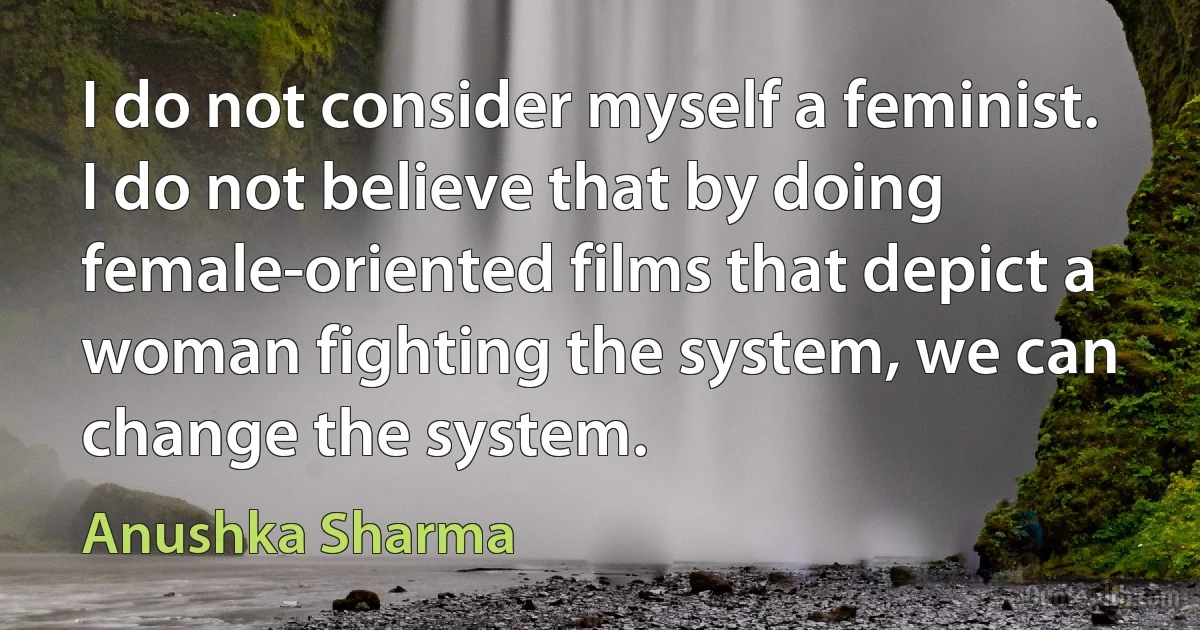 I do not consider myself a feminist. I do not believe that by doing female-oriented films that depict a woman fighting the system, we can change the system. (Anushka Sharma)