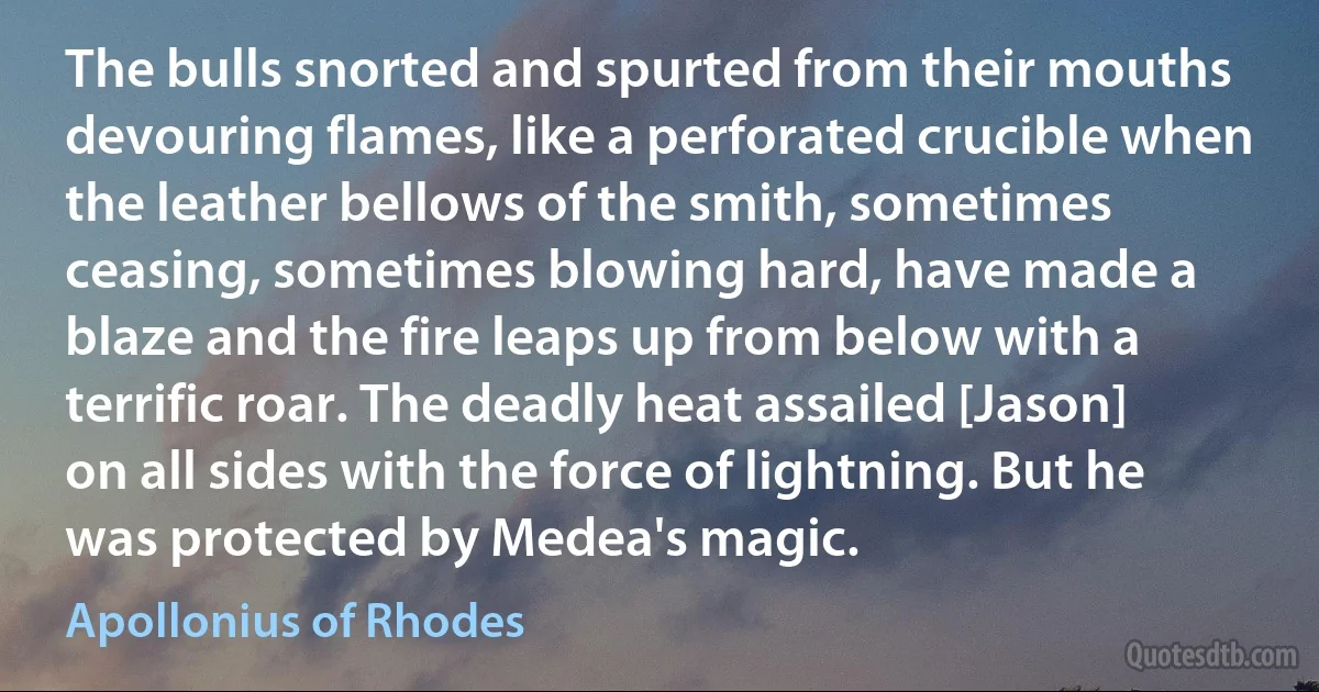 The bulls snorted and spurted from their mouths devouring flames, like a perforated crucible when the leather bellows of the smith, sometimes ceasing, sometimes blowing hard, have made a blaze and the fire leaps up from below with a terrific roar. The deadly heat assailed [Jason] on all sides with the force of lightning. But he was protected by Medea's magic. (Apollonius of Rhodes)