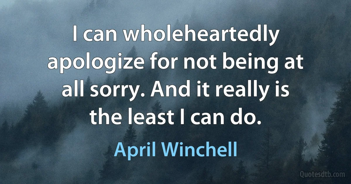 I can wholeheartedly apologize for not being at all sorry. And it really is the least I can do. (April Winchell)