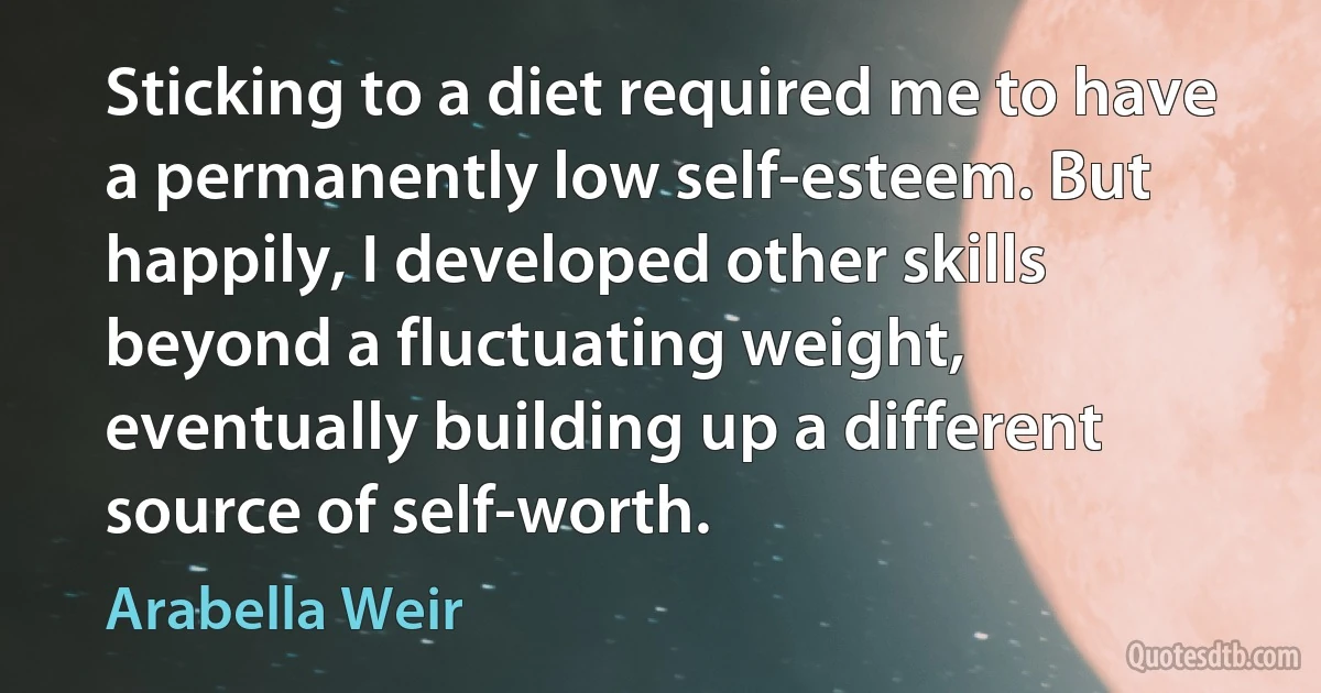 Sticking to a diet required me to have a permanently low self-esteem. But happily, I developed other skills beyond a fluctuating weight, eventually building up a different source of self-worth. (Arabella Weir)