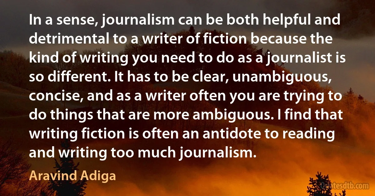 In a sense, journalism can be both helpful and detrimental to a writer of fiction because the kind of writing you need to do as a journalist is so different. It has to be clear, unambiguous, concise, and as a writer often you are trying to do things that are more ambiguous. I find that writing fiction is often an antidote to reading and writing too much journalism. (Aravind Adiga)