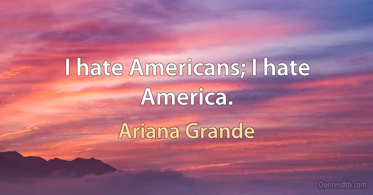 I hate Americans; I hate America. (Ariana Grande)