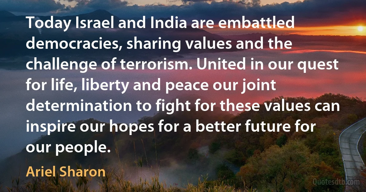 Today Israel and India are embattled democracies, sharing values and the challenge of terrorism. United in our quest for life, liberty and peace our joint determination to fight for these values can inspire our hopes for a better future for our people. (Ariel Sharon)