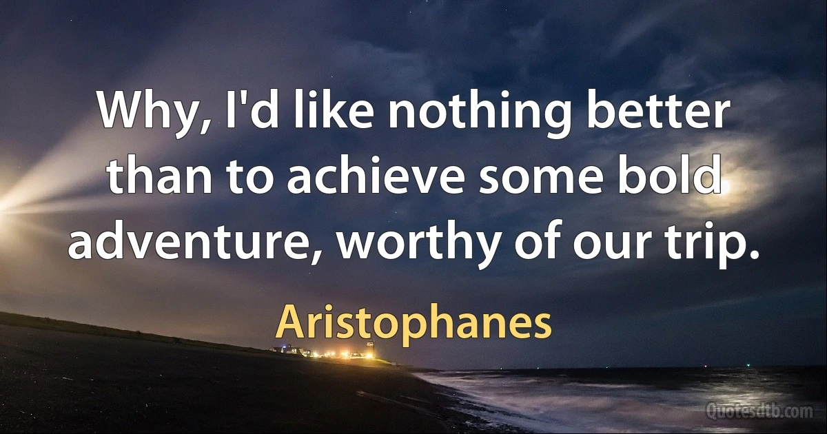 Why, I'd like nothing better than to achieve some bold adventure, worthy of our trip. (Aristophanes)