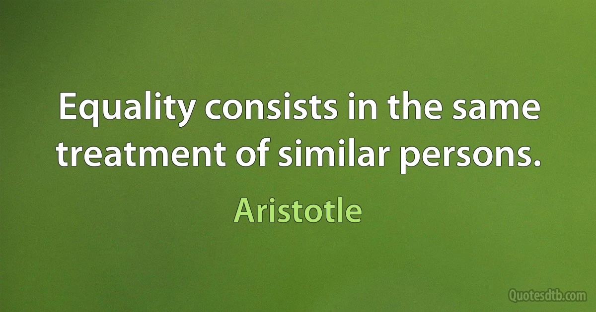 Equality consists in the same treatment of similar persons. (Aristotle)