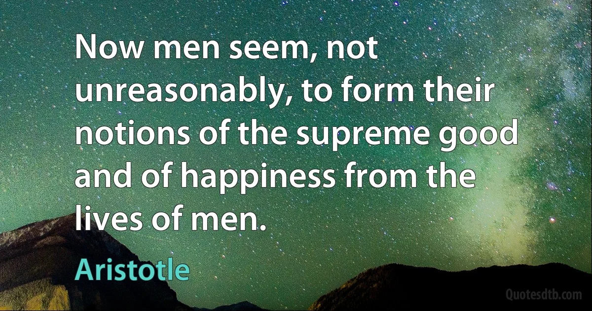 Now men seem, not unreasonably, to form their notions of the supreme good and of happiness from the lives of men. (Aristotle)