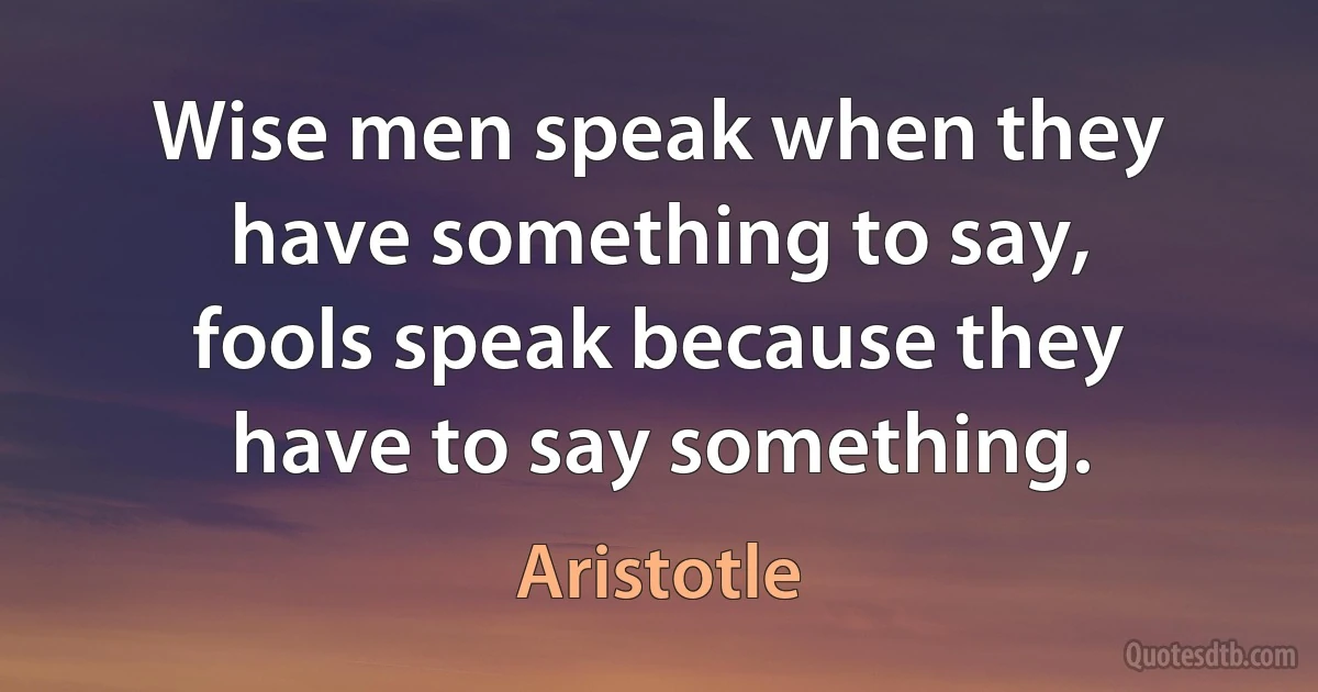 Wise men speak when they have something to say, fools speak because they have to say something. (Aristotle)