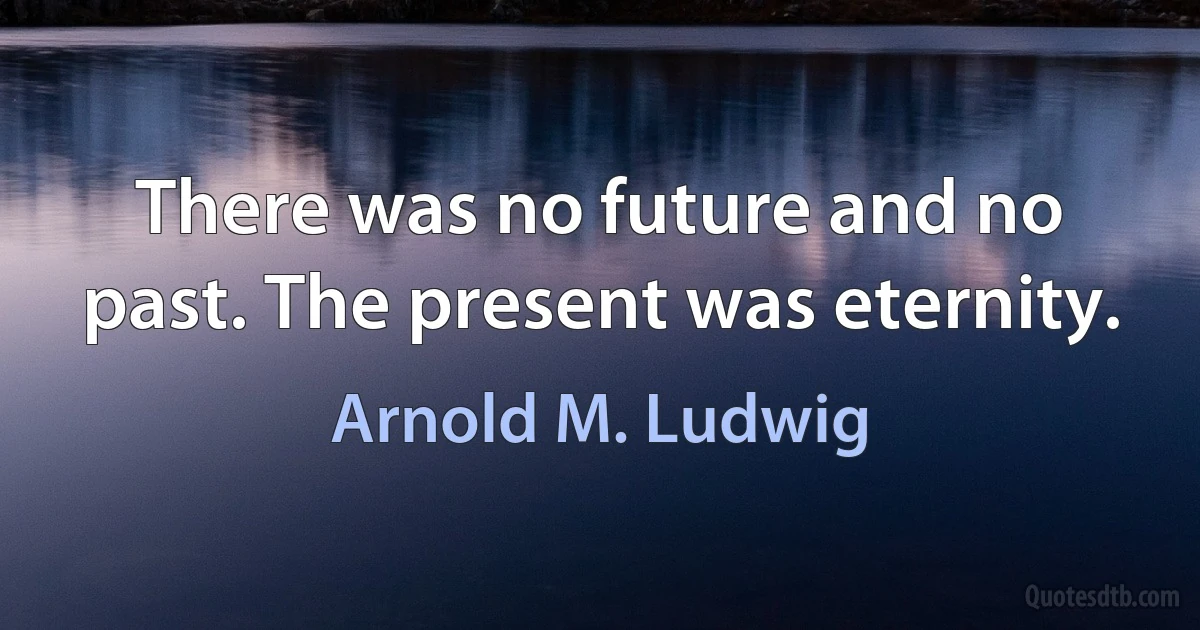 There was no future and no past. The present was eternity. (Arnold M. Ludwig)