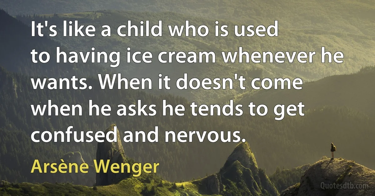 It's like a child who is used to having ice cream whenever he wants. When it doesn't come when he asks he tends to get confused and nervous. (Arsène Wenger)