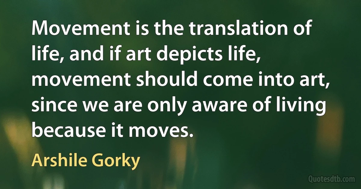 Movement is the translation of life, and if art depicts life, movement should come into art, since we are only aware of living because it moves. (Arshile Gorky)