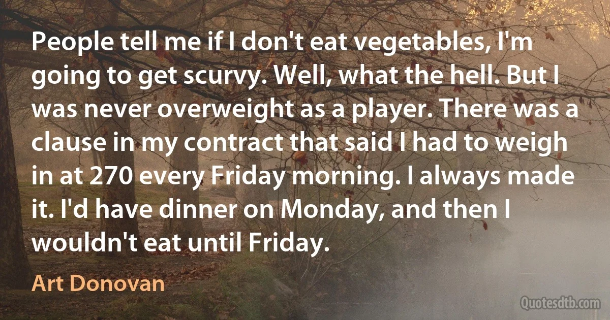 People tell me if I don't eat vegetables, I'm going to get scurvy. Well, what the hell. But I was never overweight as a player. There was a clause in my contract that said I had to weigh in at 270 every Friday morning. I always made it. I'd have dinner on Monday, and then I wouldn't eat until Friday. (Art Donovan)