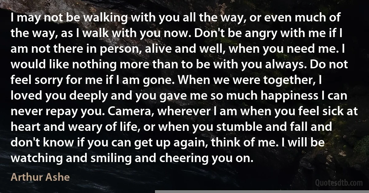 I may not be walking with you all the way, or even much of the way, as I walk with you now. Don't be angry with me if I am not there in person, alive and well, when you need me. I would like nothing more than to be with you always. Do not feel sorry for me if I am gone. When we were together, I loved you deeply and you gave me so much happiness I can never repay you. Camera, wherever I am when you feel sick at heart and weary of life, or when you stumble and fall and don't know if you can get up again, think of me. I will be watching and smiling and cheering you on. (Arthur Ashe)