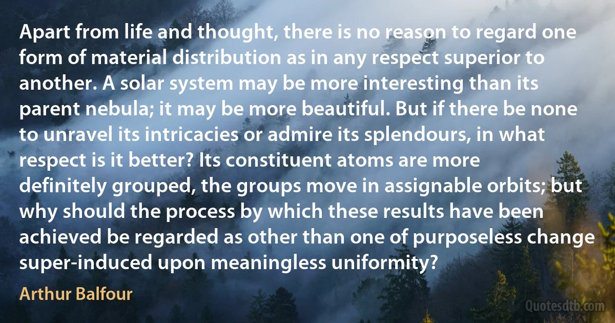 Apart from life and thought, there is no reason to regard one form of material distribution as in any respect superior to another. A solar system may be more interesting than its parent nebula; it may be more beautiful. But if there be none to unravel its intricacies or admire its splendours, in what respect is it better? Its constituent atoms are more definitely grouped, the groups move in assignable orbits; but why should the process by which these results have been achieved be regarded as other than one of purposeless change super-induced upon meaningless uniformity? (Arthur Balfour)