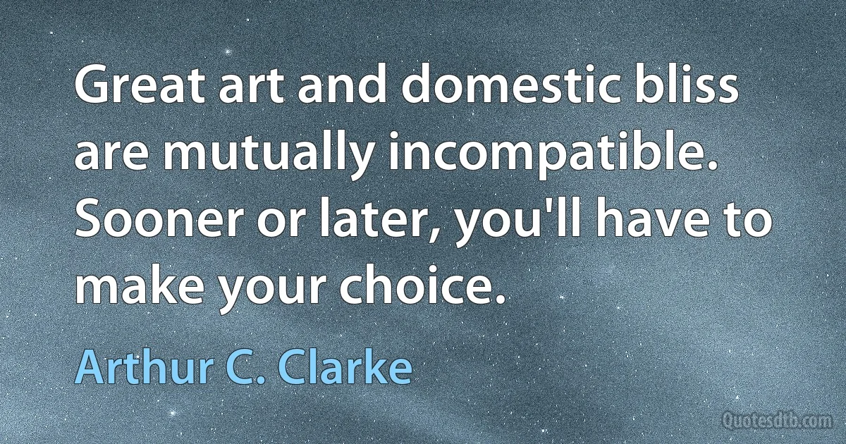 Great art and domestic bliss are mutually incompatible. Sooner or later, you'll have to make your choice. (Arthur C. Clarke)