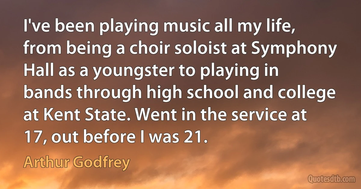 I've been playing music all my life, from being a choir soloist at Symphony Hall as a youngster to playing in bands through high school and college at Kent State. Went in the service at 17, out before I was 21. (Arthur Godfrey)