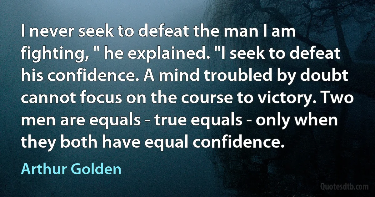 I never seek to defeat the man I am fighting, " he explained. "I seek to defeat his confidence. A mind troubled by doubt cannot focus on the course to victory. Two men are equals - true equals - only when they both have equal confidence. (Arthur Golden)