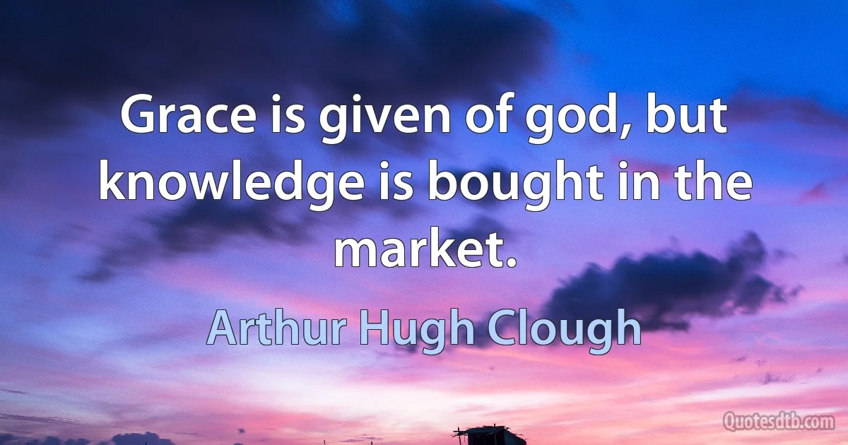 Grace is given of god, but knowledge is bought in the market. (Arthur Hugh Clough)