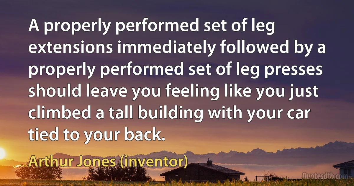 A properly performed set of leg extensions immediately followed by a properly performed set of leg presses should leave you feeling like you just climbed a tall building with your car tied to your back. (Arthur Jones (inventor))