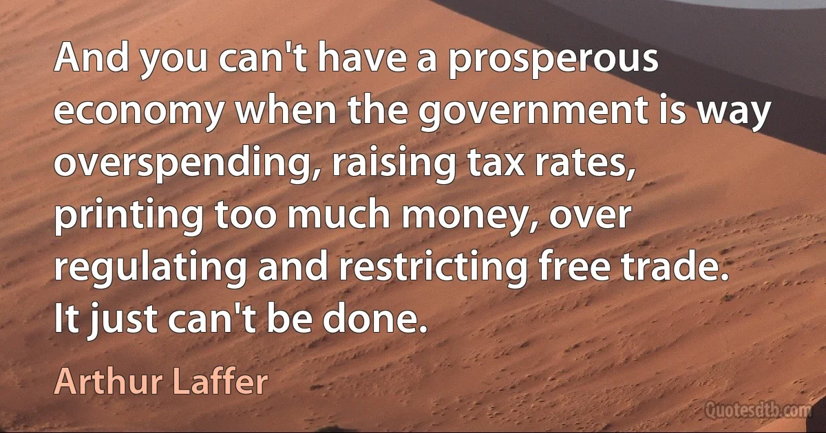 And you can't have a prosperous economy when the government is way overspending, raising tax rates, printing too much money, over regulating and restricting free trade. It just can't be done. (Arthur Laffer)