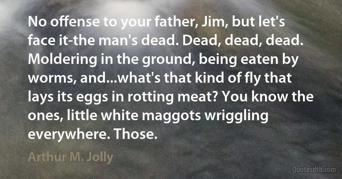 No offense to your father, Jim, but let's face it-the man's dead. Dead, dead, dead. Moldering in the ground, being eaten by worms, and...what's that kind of fly that lays its eggs in rotting meat? You know the ones, little white maggots wriggling everywhere. Those. (Arthur M. Jolly)