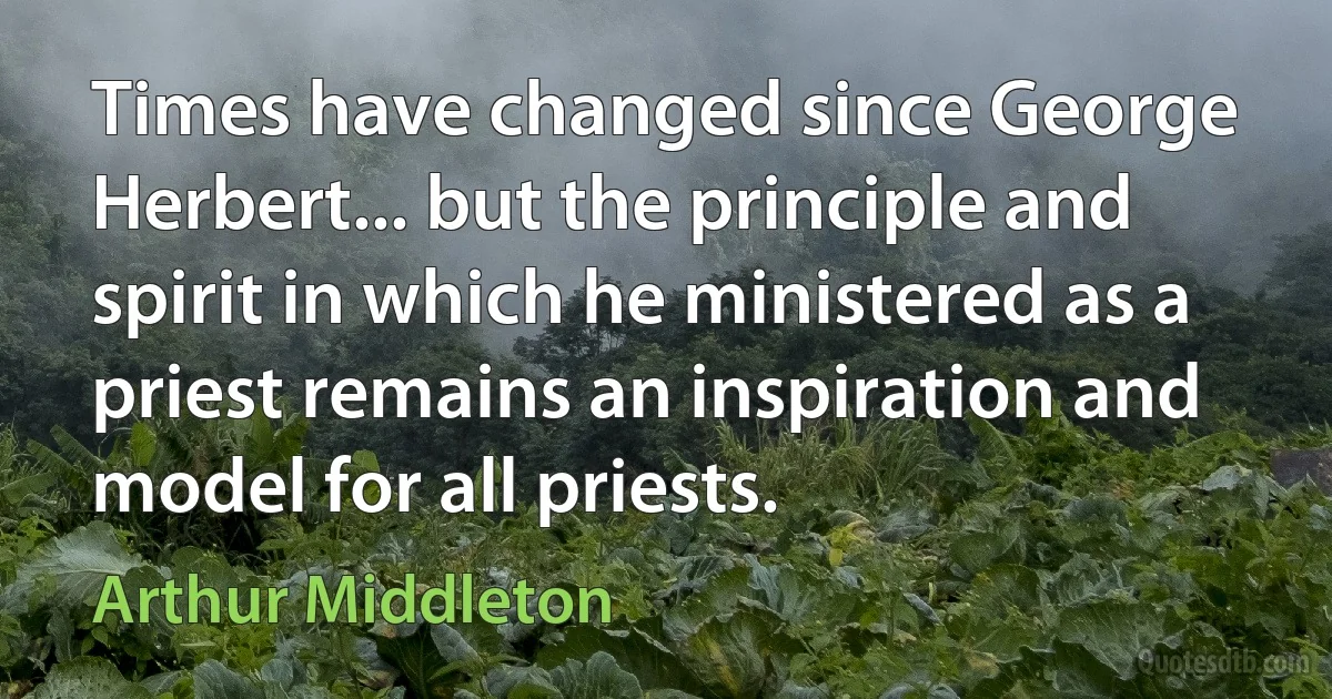 Times have changed since George Herbert... but the principle and spirit in which he ministered as a priest remains an inspiration and model for all priests. (Arthur Middleton)